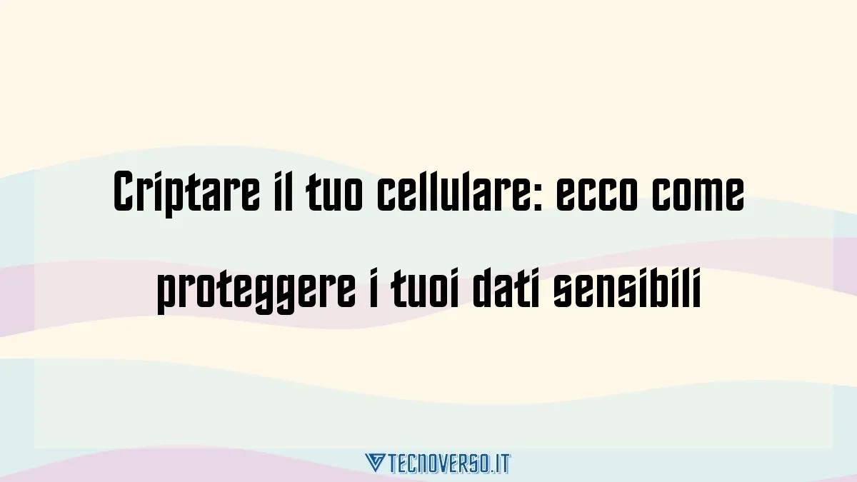 Criptare il tuo cellulare ecco come proteggere i tuoi dati sensibili