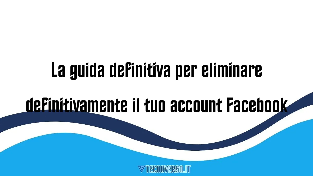 La guida definitiva per eliminare definitivamente il tuo account Facebook