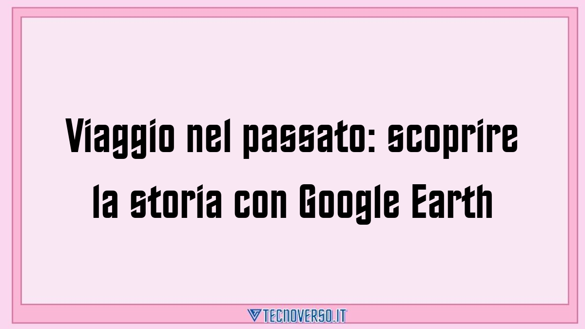 Viaggio nel passato scoprire la storia con Google Earth